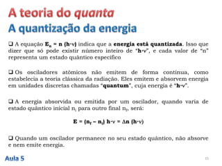  A equação En = n (h∙) indica que a energia está quantizada. Isso que
dizer que só pode existir número inteiro de “h∙”, e cada valor de “n”
representa um estado quântico específico
15
 Os osciladores atômicos não emitem de forma contínua, como
estabelecia a teoria clássica da radiação. Eles emitem e absorvem energia
em unidades discretas chamadas “quantum”, cuja energia é “h∙”.
 A energia absorvida ou emitida por um oscilador, quando varia de
estado quântico inicial ni para outro final nf, será:
E = (nf – ni) h∙ = Dn (h∙)
 Quando um oscilador permanece no seu estado quântico, não absorve
e nem emite energia.
 