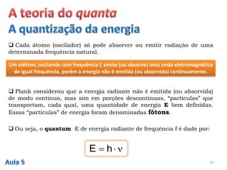  Cada átomo (oscilador) só pode absorver ou emitir radiação de uma
determinada frequência natural.
Um elétron, oscilando com frequência f, emite (ou absorve) uma onda eletromagnética
de igual frequência, porém a energia não é emitida (ou absorvida) continuamente.
 Plank considerou que a energia radiante não é emitida (ou absorvida)
de modo contínuo, mas sim em porções descontínuas, “partículas” que
transportam, cada qual, uma quantidade de energia E bem definidas.
Essas “partículas” de energia foram denominadas fótons.
 Ou seja, o quantum E de energia radiante de frequência f é dado por:
 hE
16
 