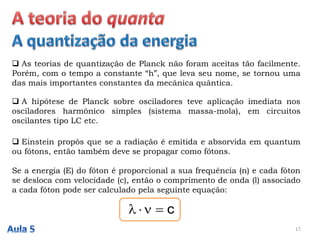  As teorias de quantização de Planck não foram aceitas tão facilmente.
Porém, com o tempo a constante “h”, que leva seu nome, se tornou uma
das mais importantes constantes da mecânica quântica.
17
 A hipótese de Planck sobre osciladores teve aplicação imediata nos
osciladores harmônico simples (sistema massa-mola), em circuitos
oscilantes tipo LC etc.
 Einstein propôs que se a radiação é emitida e absorvida em quantum
ou fótons, então também deve se propagar como fótons.
Se a energia (E) do fóton é proporcional a sua frequência (n) e cada fóton
se desloca com velocidade (c), então o comprimento de onda (l) associado
a cada fóton pode ser calculado pela seguinte equação:
c
 