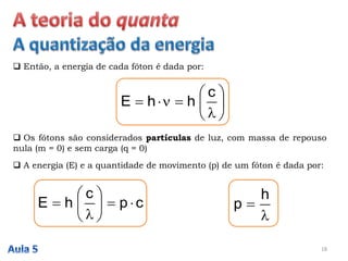 18
 Então, a energia de cada fóton é dada por:








c
hhE
 Os fótons são considerados partículas de luz, com massa de repouso
nula (m = 0) e sem carga (q = 0)
 A energia (E) e a quantidade de movimento (p) de um fóton é dada por:
cp
c
hE 









h
p
 