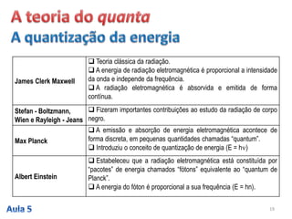 19
James Clerk Maxwell
 Teoria clássica da radiação.
 A energia de radiação eletromagnética é proporcional a intensidade
da onda e independe da frequência.
 A radiação eletromagnética é absorvida e emitida de forma
contínua.
Stefan - Boltzmann,
Wien e Rayleigh - Jeans
 Fizeram importantes contribuições ao estudo da radiação de corpo
negro.
Max Planck
 A emissão e absorção de energia eletromagnética acontece de
forma discreta, em pequenas quantidades chamadas “quantum”.
 Introduziu o conceito de quantização de energia (E = h)
Albert Einstein
 Estabeleceu que a radiação eletromagnética está constituída por
“pacotes” de energia chamados “fótons” equivalente ao “quantum de
Planck”.
 A energia do fóton é proporcional a sua frequência (E = hn).
 