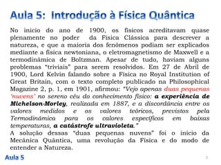 No inicio do ano de 1900, os físicos acreditavam quase
plenamente no poder da Física Clássica para descrever a
natureza, e que a maioria dos fenômenos podiam ser explicados
mediante a física newtoniana, o eletromagnetismo de Maxwell e a
termodinâmica de Boltzman. Apesar de tudo, haviam alguns
problemas “triviais” para serem resolvidos. Em 27 de Abril de
1900, Lord Kelvin falando sobre a Física no Royal Institution of
Great Britain, com o texto completo publicado na Philosophical
Magazine 2, p. 1, em 1901, afirmou: “Vejo apenas duas pequenas
‘nuvens’ no sereno céu do conhecimento físico: a experiência de
Michelson-Morley, realizada em 1887, e a discordância entre os
valores medidos e os valores teóricos, previstos pela
Termodinâmica para os calores específicos em baixas
temperaturas, a catástrofe ultravioleta.”
A solução dessas “duas pequenas nuvens” foi o início da
Mecânica Quântica, uma revolução da Física e do modo de
entender a Natureza.
2
 