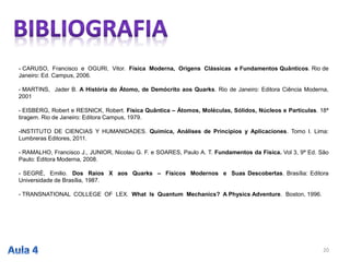 - CARUSO, Francisco e OGURI, Vitor. Física Moderna, Origens Clássicas e Fundamentos Quânticos. Rio de
Janeiro: Ed. Campus, 2006.
- MARTINS, Jader B. A História do Átomo, de Demócrito aos Quarks. Rio de Janeiro: Editora Ciência Moderna,
2001
- EISBERG, Robert e RESNICK, Robert. Física Quântica – Átomos, Moléculas, Sólidos, Núcleos e Partículas. 18ª
tiragem. Rio de Janeiro: Editora Campus, 1979.
-INSTITUTO DE CIENCIAS Y HUMANIDADES. Química, Análises de Principios y Aplicaciones. Tomo I. Lima:
Lumbreras Editores, 2011.
- RAMALHO, Francisco J., JUNIOR, Nicolau G. F. e SOARES, Paulo A. T. Fundamentos da Física. Vol 3, 9ª Ed. São
Paulo: Editora Moderna, 2008.
- SEGRÈ, Emilio. Dos Raios X aos Quarks – Físicos Modernos e Suas Descobertas. Brasília: Editora
Universidade de Brasília, 1987.
- TRANSNATIONAL COLLEGE OF LEX. What Is Quantum Mechanics? A Physics Adventure. Boston, 1996.
20
 