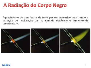 Aquecimento de uma barra de ferro por um maçarico, mostrando a
variação de coloração da luz emitida conforme o aumento de
temperatura.
4
 