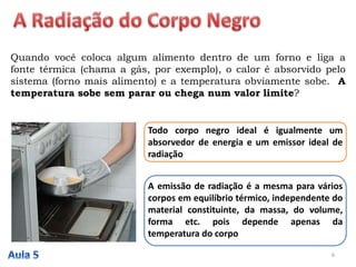 Quando você coloca algum alimento dentro de um forno e liga a
fonte térmica (chama a gás, por exemplo), o calor é absorvido pelo
sistema (forno mais alimento) e a temperatura obviamente sobe. A
temperatura sobe sem parar ou chega num valor limite?
Todo corpo negro ideal é igualmente um
absorvedor de energia e um emissor ideal de
radiação
A emissão de radiação é a mesma para vários
corpos em equilíbrio térmico, independente do
material constituinte, da massa, do volume,
forma etc. pois depende apenas da
temperatura do corpo
6
 