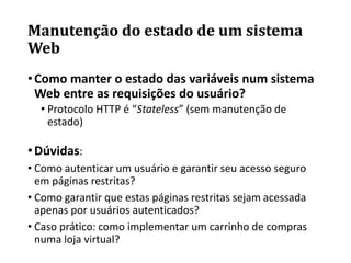 Manutenção do estado de um sistema
Web
•Como manter o estado das variáveis num sistema
Web entre as requisições do usuário?
• Protocolo HTTP é “Stateless” (sem manutenção de
estado)
•Dúvidas:
• Como autenticar um usuário e garantir seu acesso seguro
em páginas restritas?
• Como garantir que estas páginas restritas sejam acessada
apenas por usuários autenticados?
• Caso prático: como implementar um carrinho de compras
numa loja virtual?
 