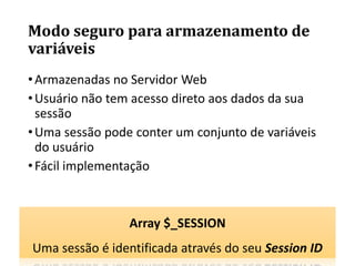 Modo seguro para armazenamento de
variáveis
•Armazenadas no Servidor Web
•Usuário não tem acesso direto aos dados da sua
sessão
•Uma sessão pode conter um conjunto de variáveis
do usuário
•Fácil implementação
Array $_SESSION
Uma sessão é identificada através do seu Session ID
 