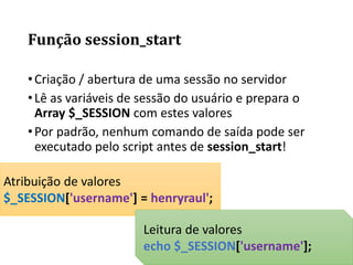 •Criação / abertura de uma sessão no servidor
•Lê as variáveis de sessão do usuário e prepara o
Array $_SESSION com estes valores
•Por padrão, nenhum comando de saída pode ser
executado pelo script antes de session_start!
Atribuição de valores
$_SESSION['username'] = henryraul';
Leitura de valores
echo $_SESSION['username'];
Função session_start
 