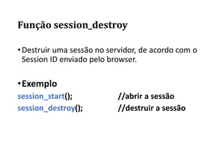 Função session_destroy
•Destruir uma sessão no servidor, de acordo com o
Session ID enviado pelo browser.
•Exemplo
session_start(); //abrir a sessão
session_destroy(); //destruir a sessão
 