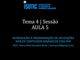 Tema 4 | Sessão
AULA 5
INTRODUÇÃO A PROGRAMAÇÃO DE APLICAÇÕES
WEB DE CONTEÚDOS DINÂMICOS COM PHP
MSC. Henry Raúl González Brito | henryraul@gmail.com
 