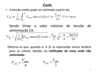 Cont.
• A tensão média pode ser estimada a partir de:
Sendo Vmax o valor máximo da tensão de
alimentação CA.
• O valor eficaz da tensão na saída é:
Observa-se que, quando α → 0, as expressões acima tendem
para os valores obtidos no retificador de meia onda não
controlado:
10
 