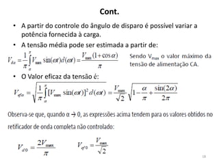 Cont.
• A partir do controle do ângulo de disparo é possível variar a
potência fornecida à carga.
• A tensão média pode ser estimada a partir de:
• O Valor eficaz da tensão é:
18
 
