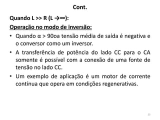 Cont.
Quando L >> R (L →∞):
Operação no modo de inversão:
• Quando α > 90oa tensão média de saída é negativa e
o conversor como um inversor.
• A transferência de potência do lado CC para o CA
somente é possível com a conexão de uma fonte de
tensão no lado CC.
• Um exemplo de aplicação é um motor de corrente
contínua que opera em condições regenerativas.
23
 