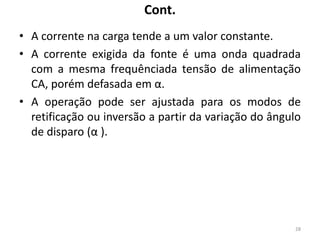 Cont.
• A corrente na carga tende a um valor constante.
• A corrente exigida da fonte é uma onda quadrada
com a mesma frequênciada tensão de alimentação
CA, porém defasada em α.
• A operação pode ser ajustada para os modos de
retificação ou inversão a partir da variação do ângulo
de disparo (α ).
28
 