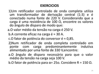 EXERCICIOS
1)Um retificador controlado de onda completa utiliza
um transformador de derivação central (1:3) e é
conectado numa fonte de 220 V. Considerando que a
carga é uma resistência de 100 Ω, encontre os valores
do ângulo de disparo de modo que:
a.O valor médio da tensão na carga é 250 V.
b.A corrente eficaz na carga é ≈ 30 A.
c.O fator de potência do conversor é ≈ 0,85.
2)Num retificador de onda completa controlado em
ponte com carga predominantemente indutiva
alimentado por uma fonte de 330 V,encontre:
a.O ângulo de disparo necessário para que o valor
médio da tensão na carga seja 100 V.
b.O fator de potência para α= 25o. Considere R = 150 Ω.
29
 