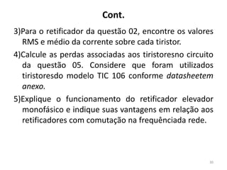 Cont.
3)Para o retificador da questão 02, encontre os valores
RMS e médio da corrente sobre cada tiristor.
4)Calcule as perdas associadas aos tiristoresno circuito
da questão 05. Considere que foram utilizados
tiristoresdo modelo TIC 106 conforme datasheetem
anexo.
5)Explique o funcionamento do retificador elevador
monofásico e indique suas vantagens em relação aos
retificadores com comutação na frequênciada rede.
30
 