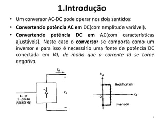 1.Introdução
• Um conversor AC-DC pode operar nos dois sentidos:
• Convertendo potência AC em DC(com amplitude variável).
• Convertendo potência DC em AC(com características
ajustáveis). Neste caso o conversor se comporta como um
inversor e para isso é necessário uma fonte de potência DC
conectada em Vd, de modo que a corrente Id se torne
negativa.
4
 