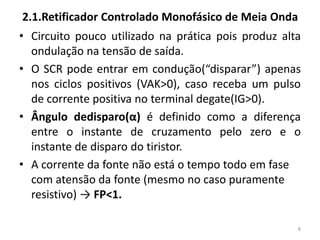 2.1.Retificador Controlado Monofásico de Meia Onda
• Circuito pouco utilizado na prática pois produz alta
ondulação na tensão de saída.
• O SCR pode entrar em condução(“disparar”) apenas
nos ciclos positivos (VAK>0), caso receba um pulso
de corrente positiva no terminal degate(IG>0).
• Ângulo dedisparo(α) é definido como a diferença
entre o instante de cruzamento pelo zero e o
instante de disparo do tiristor.
• A corrente da fonte não está o tempo todo em fase
com atensão da fonte (mesmo no caso puramente
resistivo) → FP<1.
8
 