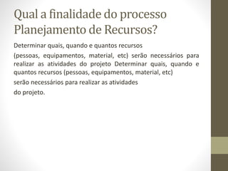 Qual a finalidade do processo
Planejamento de Recursos?
Determinar quais, quando e quantos recursos
(pessoas, equipamentos, material, etc) serão necessários para
realizar as atividades do projeto Determinar quais, quando e
quantos recursos (pessoas, equipamentos, material, etc)
serão necessários para realizar as atividades
do projeto.
 