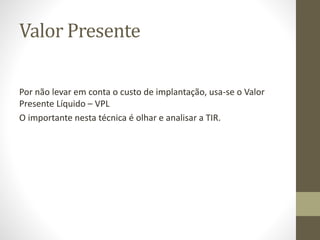 Valor Presente
Por não levar em conta o custo de implantação, usa-se o Valor
Presente Líquido – VPL
O importante nesta técnica é olhar e analisar a TIR.
 
