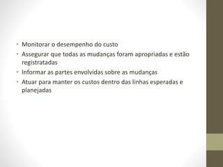 • Monitorar o desempenho do custo
• Assegurar que todas as mudanças foram apropriadas e estão
registratadas
• Informar as partes envolvidas sobre as mudanças
• Atuar para manter os custos dentro das linhas esperadas e
planejadas
 