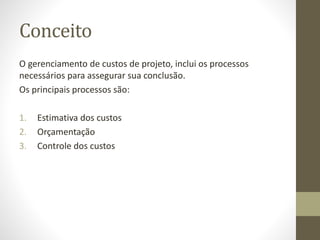 Conceito
O gerenciamento de custos de projeto, inclui os processos
necessários para assegurar sua conclusão.
Os principais processos são:
1. Estimativa dos custos
2. Orçamentação
3. Controle dos custos
 