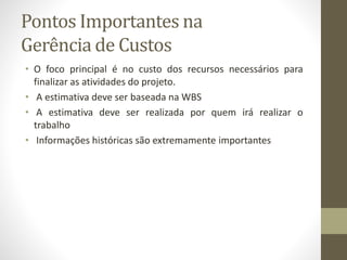 Pontos Importantes na
Gerência de Custos
• O foco principal é no custo dos recursos necessários para
finalizar as atividades do projeto.
• A estimativa deve ser baseada na WBS
• A estimativa deve ser realizada por quem irá realizar o
trabalho
• Informações históricas são extremamente importantes
 