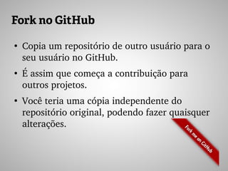 Fork no GitHub
●
Copia um repositório de outro usuário para o 
seu usuário no GitHub.
●
É assim que começa a contribuição para 
outros projetos.
●
Você teria uma cópia independente do 
repositório original, podendo fazer quaisquer 
alterações.
 
