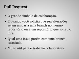 Pull Request
●
O grande simbolo de colaboração.
●
É quando você solicita que sua alterações 
sejam unidas a uma branch no mesmo 
repositório ou a um repositório que sofreu o 
fork.
●
Igual uma Issue porém com uma branch 
associada.
●
Muito útil para o trabalho colaborativo.
 