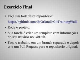 Exercício Final
●
Faça um fork deste repositório:
https://github.com/BrOrlandi/GitTrainingWall 
●
Rode o projeto.
●
Sua tarefa é criar um template com informações 
do seu usuário no GitHub.
●
Faça o trabalho em um branch separada e depois 
crie um Pull Request para o repositório original.
 
