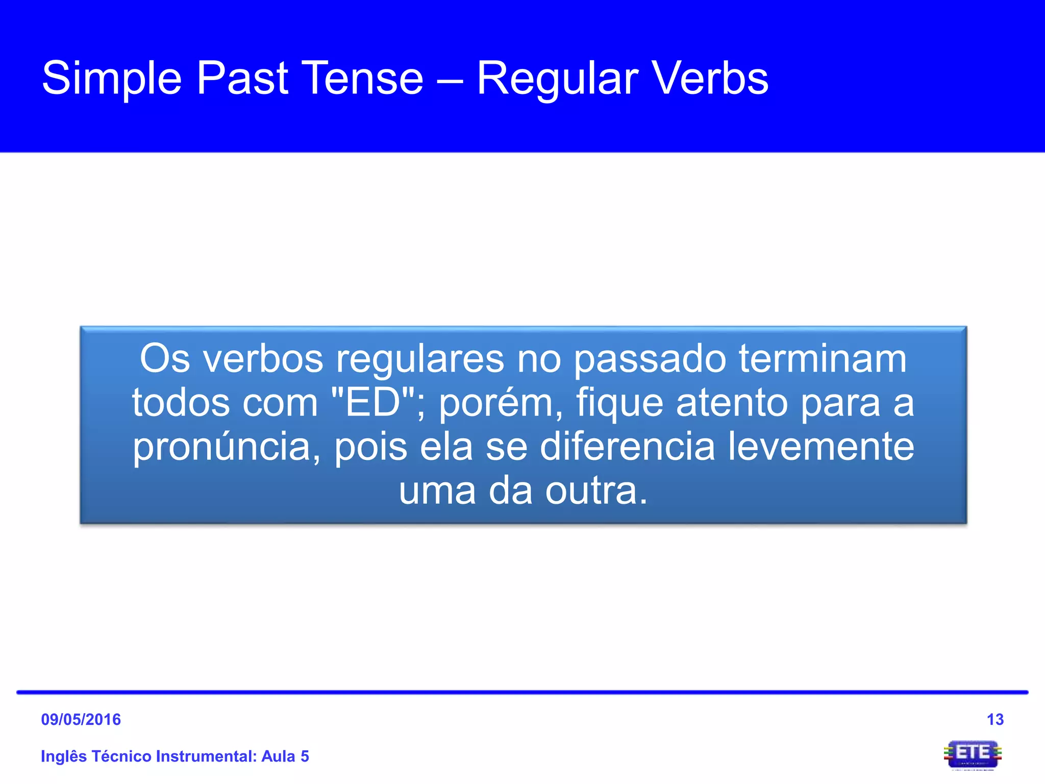 Simple Past Tense – Regular Verbs
Inglês Técnico Instrumental: Aula 5
13
Os verbos regulares no passado terminam
todos com "ED"; porém, fique atento para a
pronúncia, pois ela se diferencia levemente
uma da outra.
09/05/2016
 