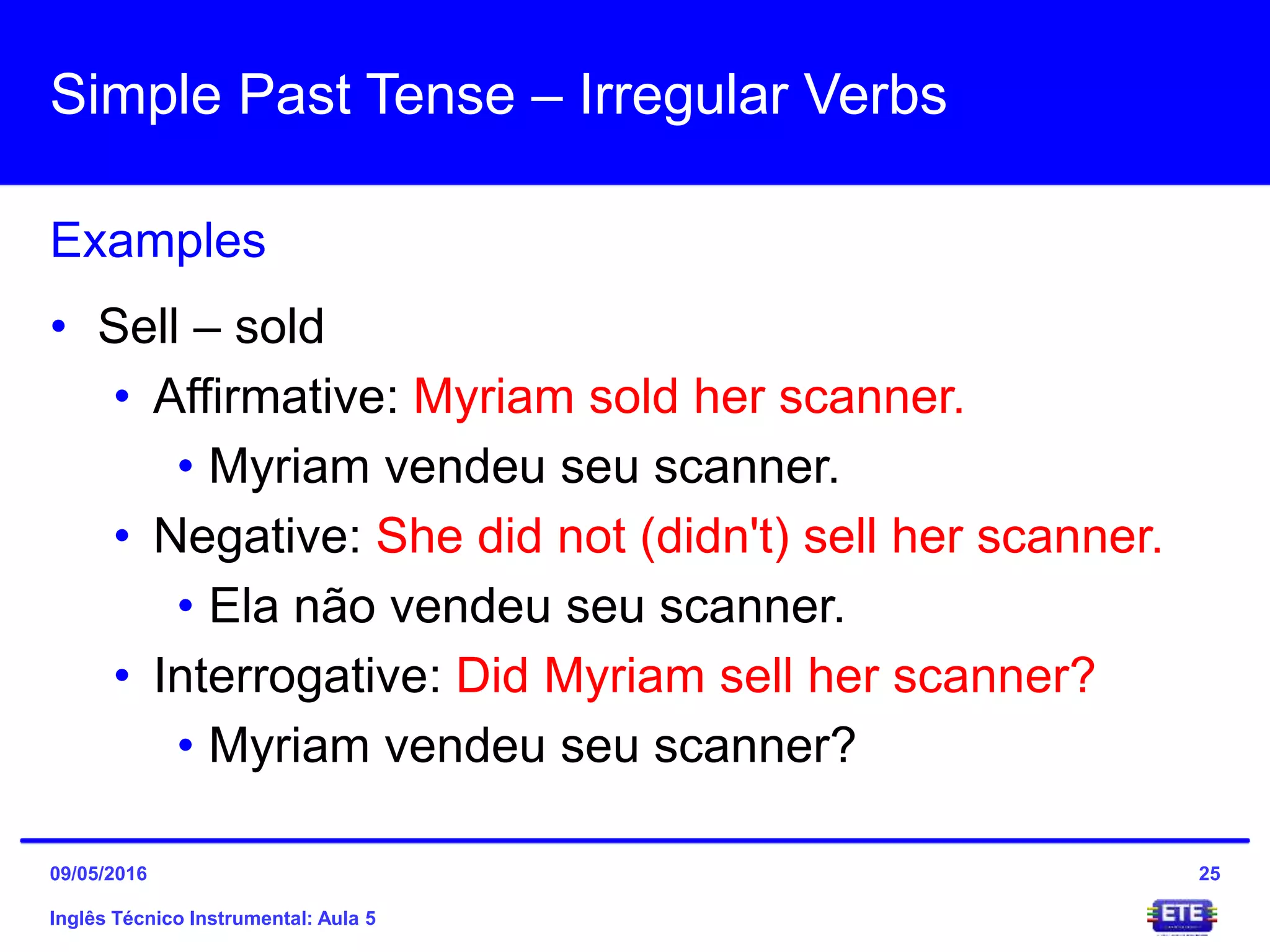 Simple Past Tense – Irregular Verbs
Inglês Técnico Instrumental: Aula 5
Examples
25
• Sell – sold
• Affirmative: Myriam sold her scanner.
• Myriam vendeu seu scanner.
• Negative: She did not (didn't) sell her scanner.
• Ela não vendeu seu scanner.
• Interrogative: Did Myriam sell her scanner?
• Myriam vendeu seu scanner?
09/05/2016
 