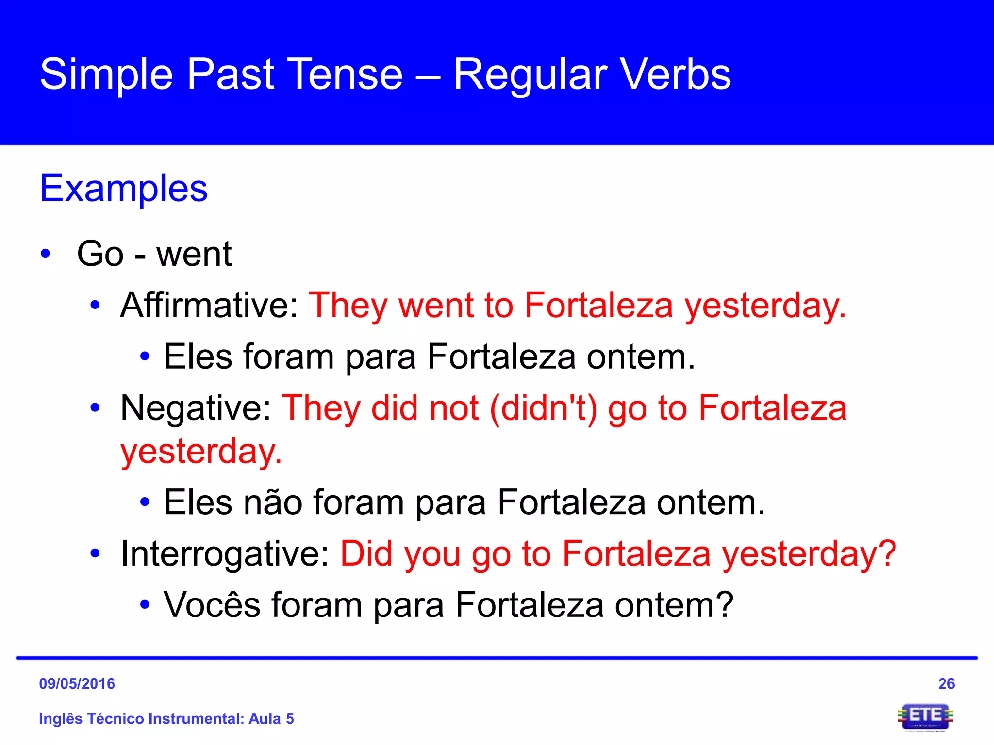 Simple Past Tense – Regular Verbs
Inglês Técnico Instrumental: Aula 5
Examples
26
• Go - went
• Affirmative: They went to Fortaleza yesterday.
• Eles foram para Fortaleza ontem.
• Negative: They did not (didn't) go to Fortaleza
yesterday.
• Eles não foram para Fortaleza ontem.
• Interrogative: Did you go to Fortaleza yesterday?
• Vocês foram para Fortaleza ontem?
09/05/2016
 