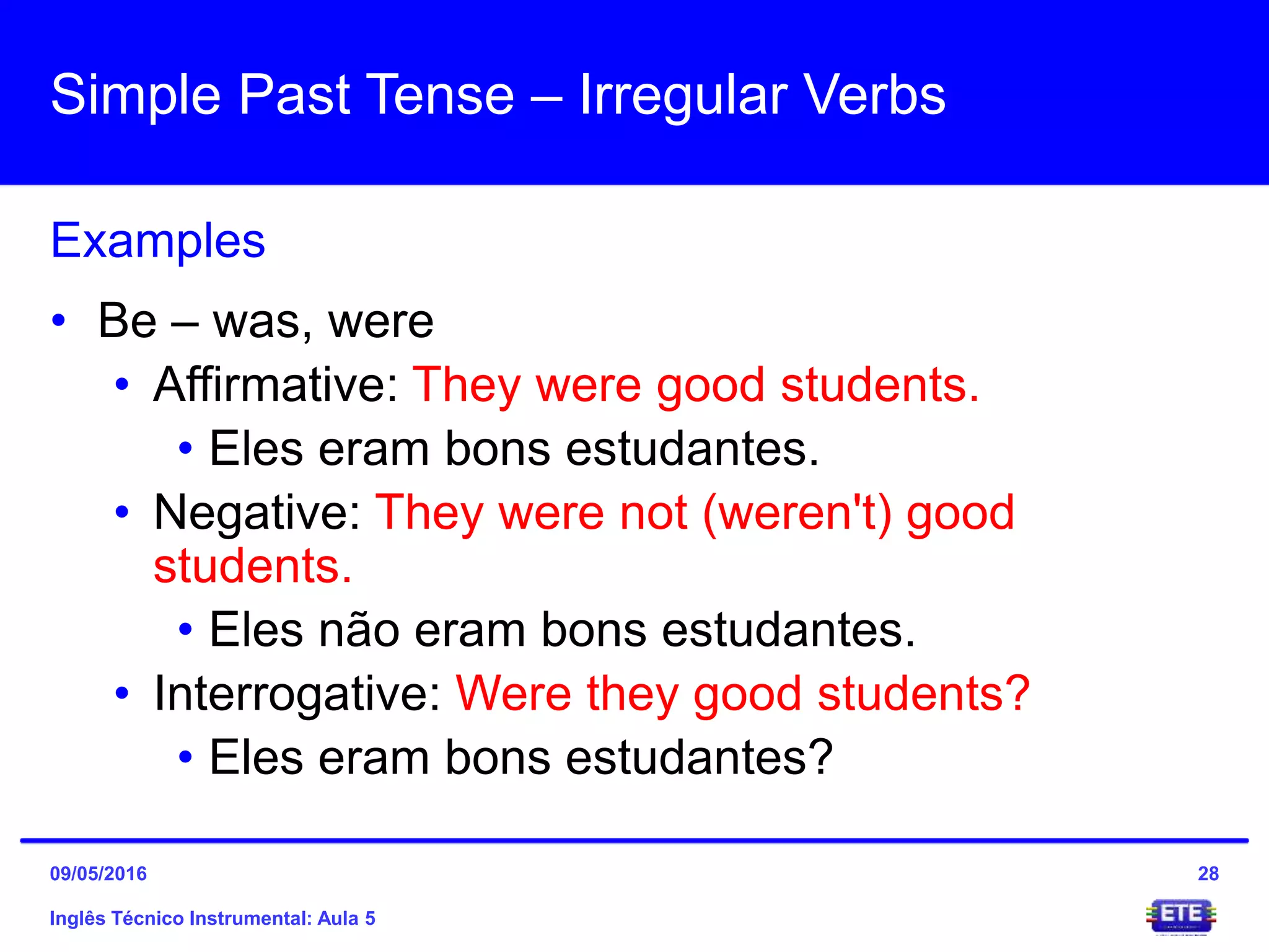 Simple Past Tense – Irregular Verbs
Inglês Técnico Instrumental: Aula 5
Examples
28
• Be – was, were
• Affirmative: They were good students.
• Eles eram bons estudantes.
• Negative: They were not (weren't) good
students.
• Eles não eram bons estudantes.
• Interrogative: Were they good students?
• Eles eram bons estudantes?
09/05/2016
 