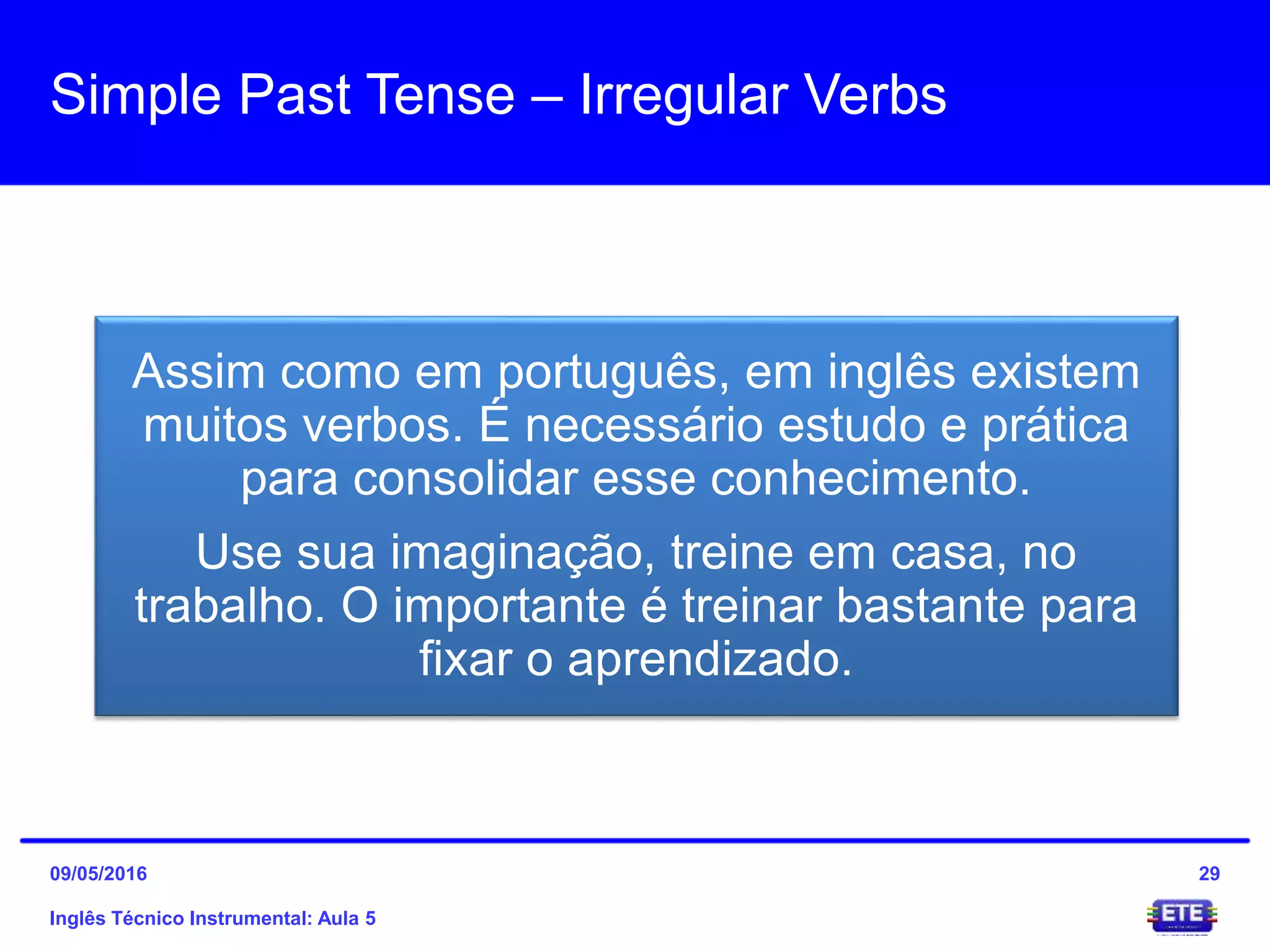 Simple Past Tense – Irregular Verbs
Inglês Técnico Instrumental: Aula 5
29
Assim como em português, em inglês existem
muitos verbos. É necessário estudo e prática
para consolidar esse conhecimento.
Use sua imaginação, treine em casa, no
trabalho. O importante é treinar bastante para
fixar o aprendizado.
09/05/2016
 
