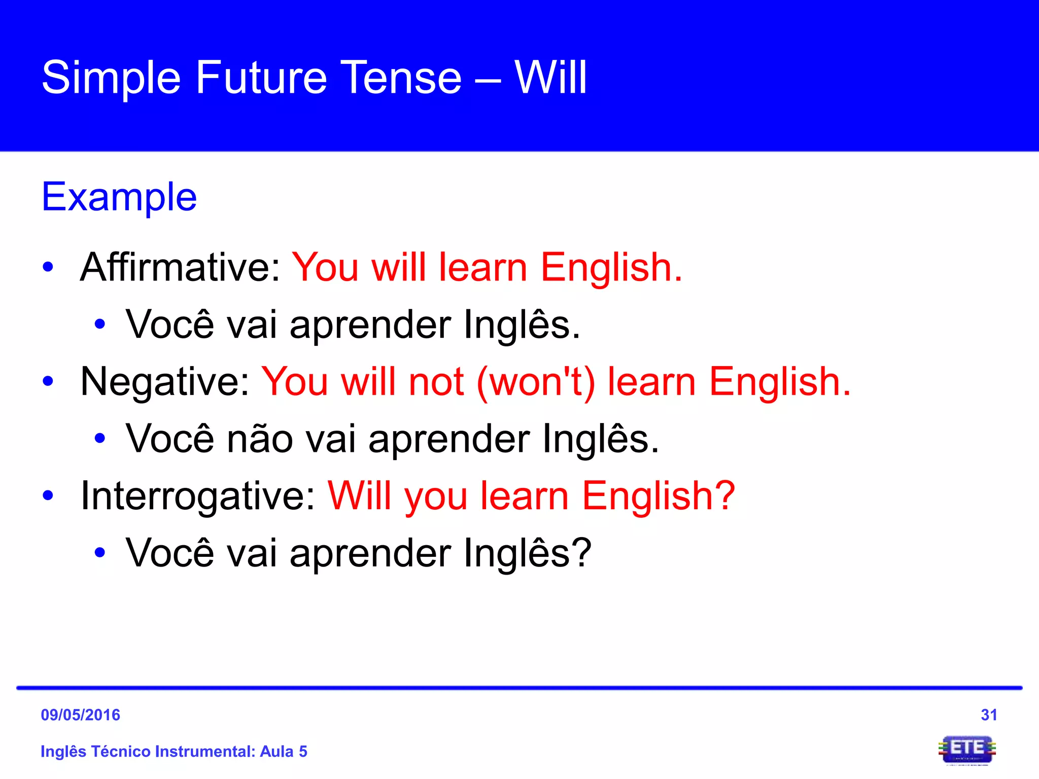 Simple Future Tense – Will
Inglês Técnico Instrumental: Aula 5
Example
31
• Affirmative: You will learn English.
• Você vai aprender Inglês.
• Negative: You will not (won't) learn English.
• Você não vai aprender Inglês.
• Interrogative: Will you learn English?
• Você vai aprender Inglês?
09/05/2016
 