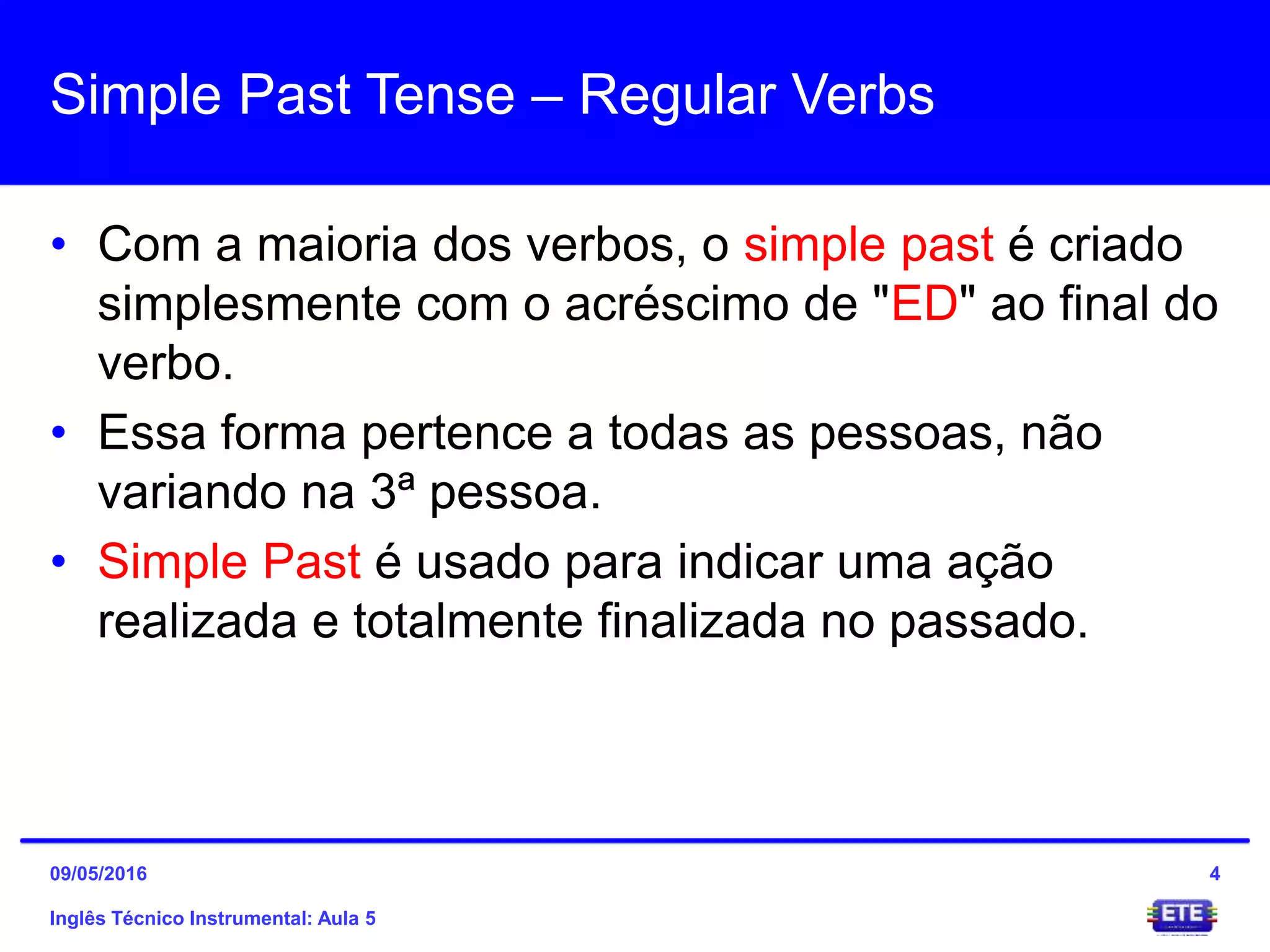 Simple Past Tense – Regular Verbs
• Com a maioria dos verbos, o simple past é criado
simplesmente com o acréscimo de "ED" ao final do
verbo.
• Essa forma pertence a todas as pessoas, não
variando na 3ª pessoa.
• Simple Past é usado para indicar uma ação
realizada e totalmente finalizada no passado.
Inglês Técnico Instrumental: Aula 5
409/05/2016
 