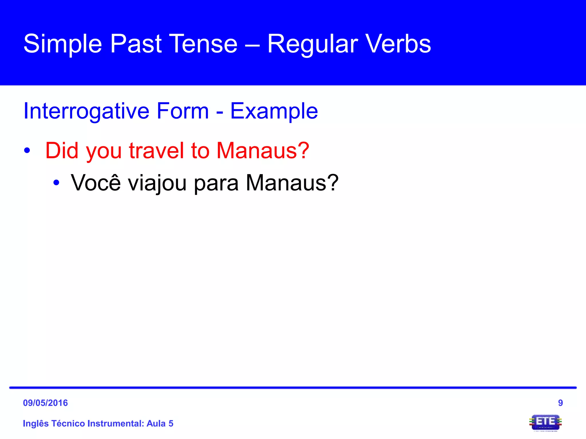 Simple Past Tense – Regular Verbs
Inglês Técnico Instrumental: Aula 5
Interrogative Form - Example
9
• Did you travel to Manaus?
• Você viajou para Manaus?
09/05/2016
 