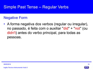 Simple Past Tense – Regular Verbs
Inglês Técnico Instrumental: Aula 5
Negative Form
10
• A forma negativa dos verbos (regular ou irregular),
no passado, é feita com o auxiliar "did" + "not" (ou
didn't) antes do verbo principal, para todas as
pessoas.
09/05/2016
 