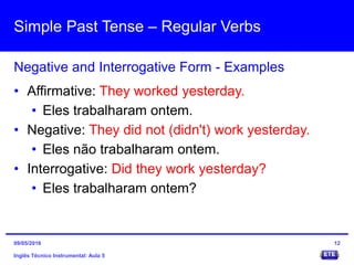 Simple Past Tense – Regular Verbs
Inglês Técnico Instrumental: Aula 5
Negative and Interrogative Form - Examples
12
• Affirmative: They worked yesterday.
• Eles trabalharam ontem.
• Negative: They did not (didn't) work yesterday.
• Eles não trabalharam ontem.
• Interrogative: Did they work yesterday?
• Eles trabalharam ontem?
09/05/2016
 