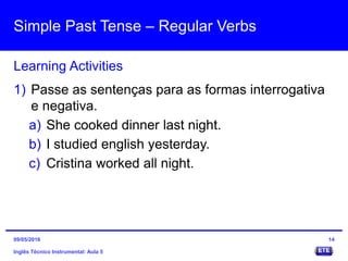 Simple Past Tense – Regular Verbs
Inglês Técnico Instrumental: Aula 5
Learning Activities
14
1) Passe as sentenças para as formas interrogativa
e negativa.
a) She cooked dinner last night.
b) I studied english yesterday.
c) Cristina worked all night.
09/05/2016
 