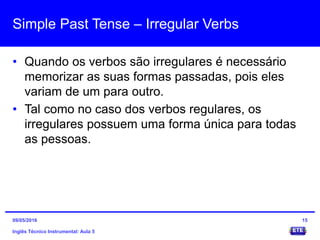 Simple Past Tense – Irregular Verbs
• Quando os verbos são irregulares é necessário
memorizar as suas formas passadas, pois eles
variam de um para outro.
• Tal como no caso dos verbos regulares, os
irregulares possuem uma forma única para todas
as pessoas.
Inglês Técnico Instrumental: Aula 5
1509/05/2016
 