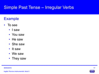 Simple Past Tense – Irregular Verbs
Inglês Técnico Instrumental: Aula 5
Example
17
• To see
• I saw
• You saw
• He saw
• She saw
• It saw
• We saw
• They saw
09/05/2016
 