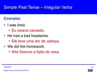 Simple Past Tense – Irregular Verbs
Inglês Técnico Instrumental: Aula 5
Examples
22
• I was tired.
• Eu estava cansado.
• He had a bad headache.
• Ele teve uma dor de cabeça.
• We did the homework.
• Nós fizemos a lição de casa.
09/05/2016
 