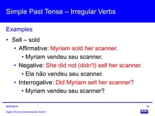 Simple Past Tense – Irregular Verbs
Inglês Técnico Instrumental: Aula 5
Examples
25
• Sell – sold
• Affirmative: Myriam sold her scanner.
• Myriam vendeu seu scanner.
• Negative: She did not (didn't) sell her scanner.
• Ela não vendeu seu scanner.
• Interrogative: Did Myriam sell her scanner?
• Myriam vendeu seu scanner?
09/05/2016
 