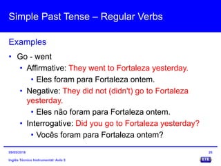 Simple Past Tense – Regular Verbs
Inglês Técnico Instrumental: Aula 5
Examples
26
• Go - went
• Affirmative: They went to Fortaleza yesterday.
• Eles foram para Fortaleza ontem.
• Negative: They did not (didn't) go to Fortaleza
yesterday.
• Eles não foram para Fortaleza ontem.
• Interrogative: Did you go to Fortaleza yesterday?
• Vocês foram para Fortaleza ontem?
09/05/2016
 