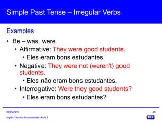 Simple Past Tense – Irregular Verbs
Inglês Técnico Instrumental: Aula 5
Examples
28
• Be – was, were
• Affirmative: They were good students.
• Eles eram bons estudantes.
• Negative: They were not (weren't) good
students.
• Eles não eram bons estudantes.
• Interrogative: Were they good students?
• Eles eram bons estudantes?
09/05/2016
 
