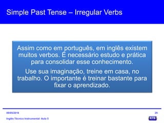 Simple Past Tense – Irregular Verbs
Inglês Técnico Instrumental: Aula 5
29
Assim como em português, em inglês existem
muitos verbos. É necessário estudo e prática
para consolidar esse conhecimento.
Use sua imaginação, treine em casa, no
trabalho. O importante é treinar bastante para
fixar o aprendizado.
09/05/2016
 