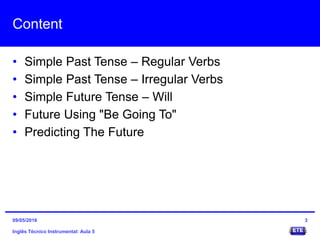 Content
• Simple Past Tense – Regular Verbs
• Simple Past Tense – Irregular Verbs
• Simple Future Tense – Will
• Future Using "Be Going To"
• Predicting The Future
Inglês Técnico Instrumental: Aula 5
309/05/2016
 