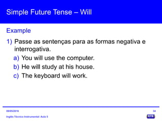 Simple Future Tense – Will
Inglês Técnico Instrumental: Aula 5
Example
34
1) Passe as sentenças para as formas negativa e
interrogativa.
a) You will use the computer.
b) He will study at his house.
c) The keyboard will work.
09/05/2016
 